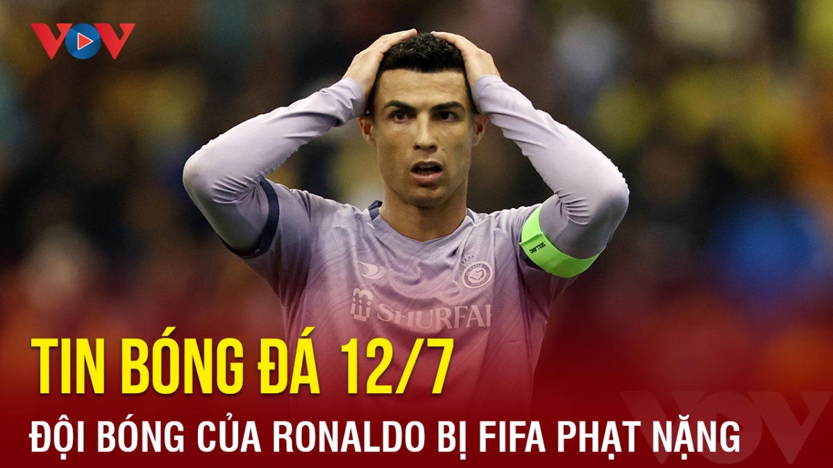 Tin bóng đá hôm nay 12/7: Đội bóng của Ronaldo bị FIFA phạt nặng