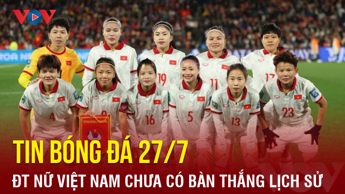 Tin bóng đá hôm nay 27/7: ĐT nữ Việt Nam chưa có bàn thắng lịch sử ở World Cup