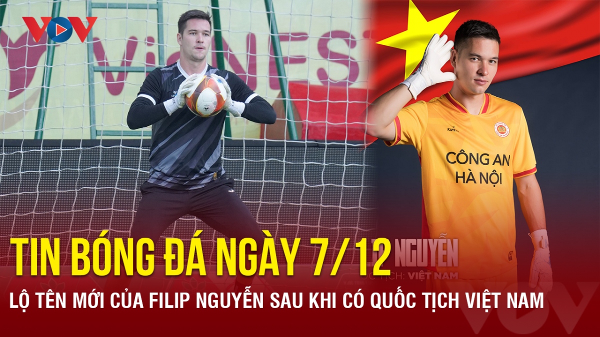 Tin bóng đá 7/12: Lộ tên mới của Filip Nguyễn sau khi có quốc tịch Việt Nam