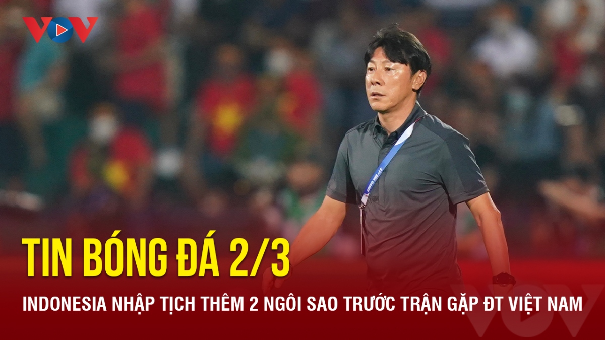Tin bóng đá 2/3: Indonesia nhập tịch thêm 2 ngôi sao trước trận gặp ĐT Việt Nam