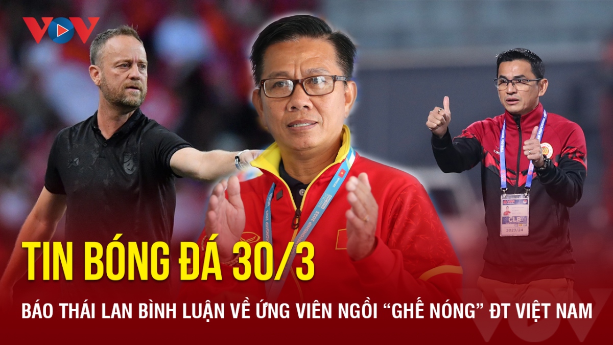 Tin bóng đá 30/3: Báo Thái Lan bình luận về ứng viên ngồi “ghế nóng” ĐT Việt Nam