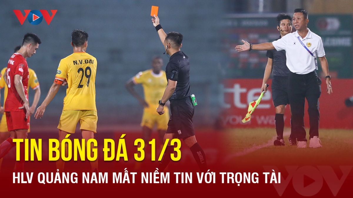 Tin bóng đá 31/3: HLV Quảng Nam mất niềm tin với trọng tài